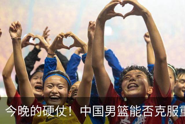 今晚的硬仗！中国男篮能否克服重重险阻？